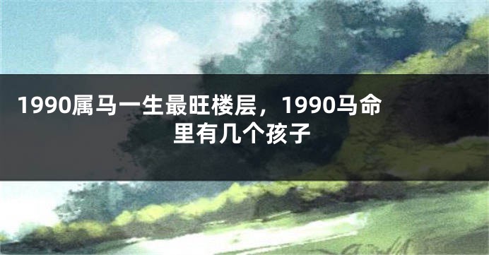1990属马一生最旺楼层，1990马命里有几个孩子