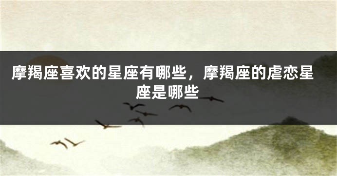摩羯座喜欢的星座有哪些，摩羯座的虐恋星座是哪些
