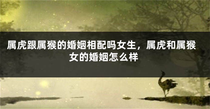 属虎跟属猴的婚姻相配吗女生，属虎和属猴女的婚姻怎么样