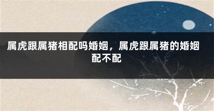 属虎跟属猪相配吗婚姻，属虎跟属猪的婚姻配不配