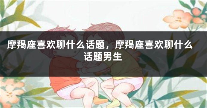 摩羯座喜欢聊什么话题，摩羯座喜欢聊什么话题男生