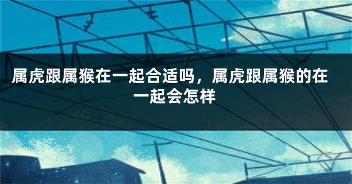 属虎跟属猴在一起合适吗，属虎跟属猴的在一起会怎样