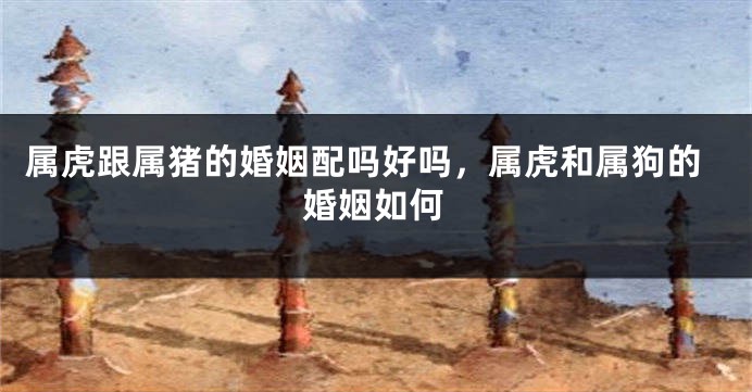 属虎跟属猪的婚姻配吗好吗，属虎和属狗的婚姻如何