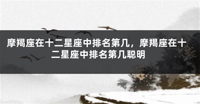 摩羯座在十二星座中排名第几,摩羯座在十二星座中排名第几聪明