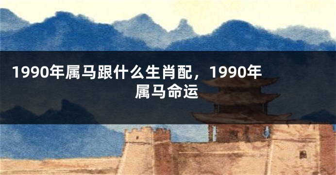 1990年属马跟什么生肖配，1990年属马命运