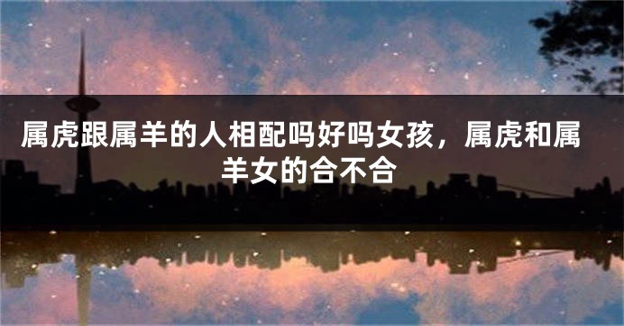 属虎跟属羊的人相配吗好吗女孩，属虎和属羊女的合不合