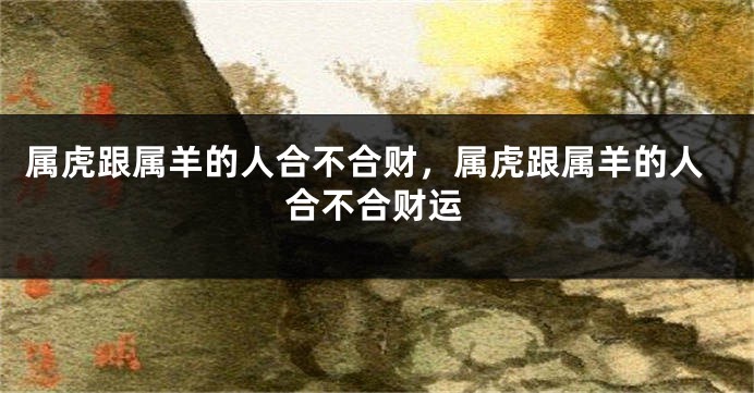 属虎跟属羊的人合不合财，属虎跟属羊的人合不合财运