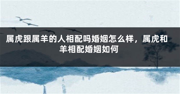 属虎跟属羊的人相配吗婚姻怎么样，属虎和羊相配婚姻如何