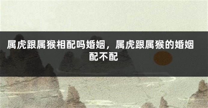 属虎跟属猴相配吗婚姻，属虎跟属猴的婚姻配不配