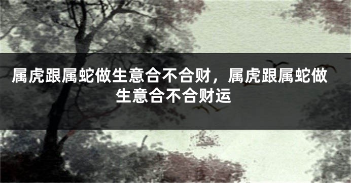 属虎跟属蛇做生意合不合财，属虎跟属蛇做生意合不合财运