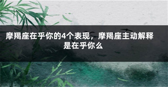 摩羯座在乎你的4个表现，摩羯座主动解释是在乎你么
