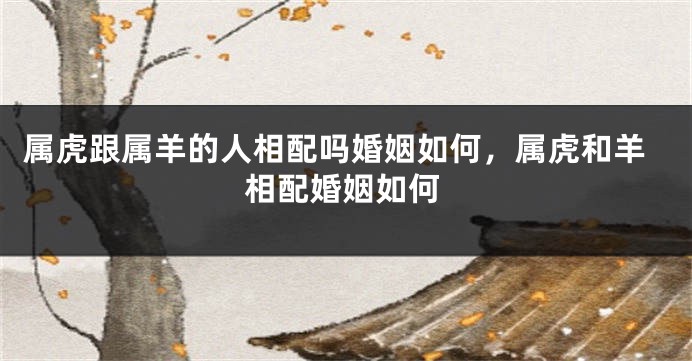 属虎跟属羊的人相配吗婚姻如何，属虎和羊相配婚姻如何