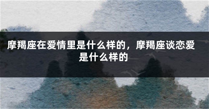 摩羯座在爱情里是什么样的，摩羯座谈恋爱是什么样的