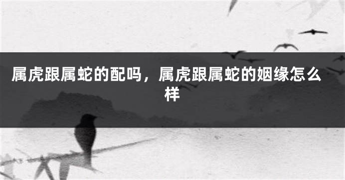 属虎跟属蛇的配吗，属虎跟属蛇的姻缘怎么样