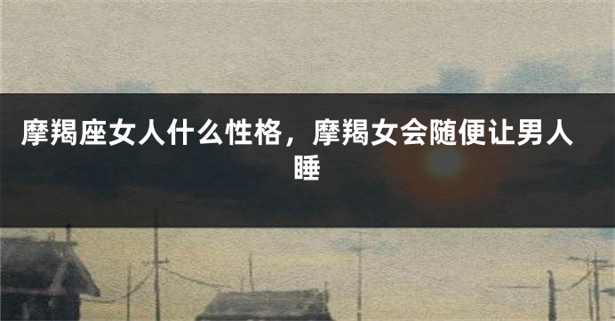 摩羯座女人什么性格，摩羯女会随便让男人睡