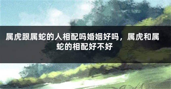 属虎跟属蛇的人相配吗婚姻好吗，属虎和属蛇的相配好不好