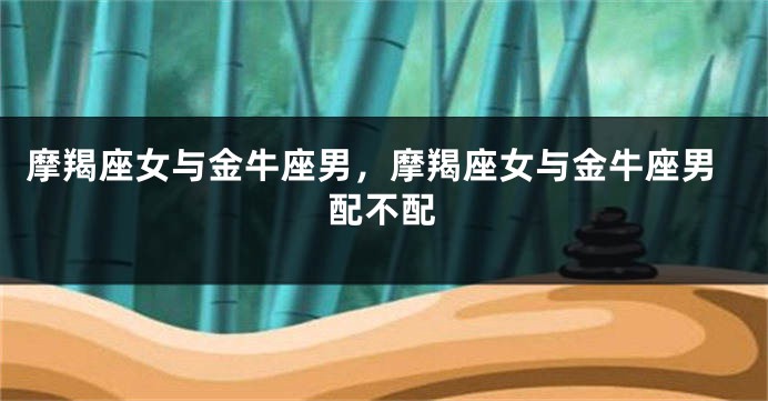 摩羯座女与金牛座男，摩羯座女与金牛座男配不配