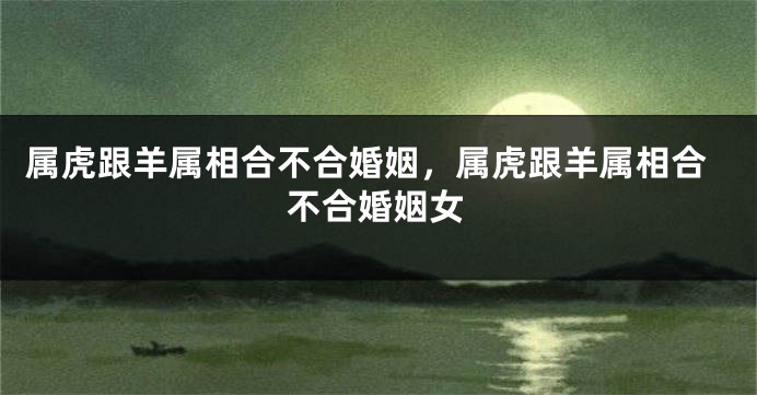 属虎跟羊属相合不合婚姻，属虎跟羊属相合不合婚姻女