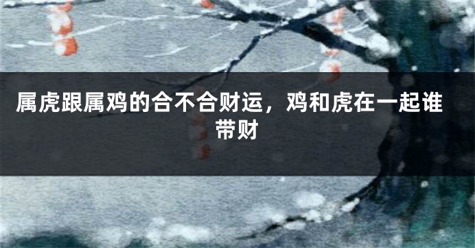 属虎跟属鸡的合不合财运，鸡和虎在一起谁带财