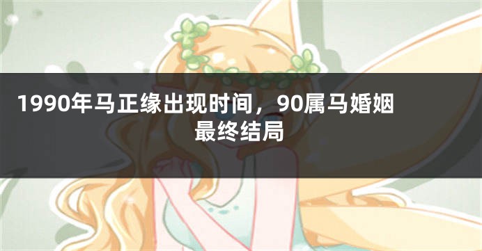 1990年马正缘出现时间，90属马婚姻最终结局