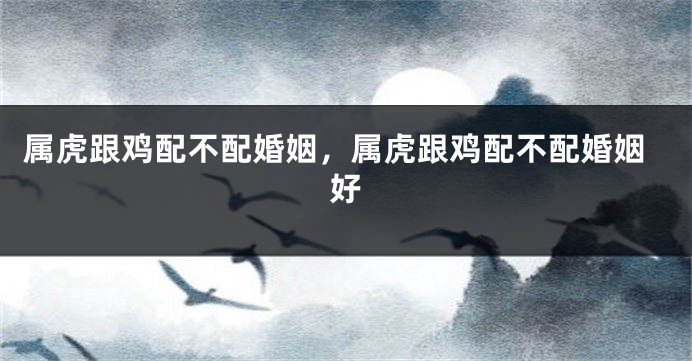 属虎跟鸡配不配婚姻，属虎跟鸡配不配婚姻好