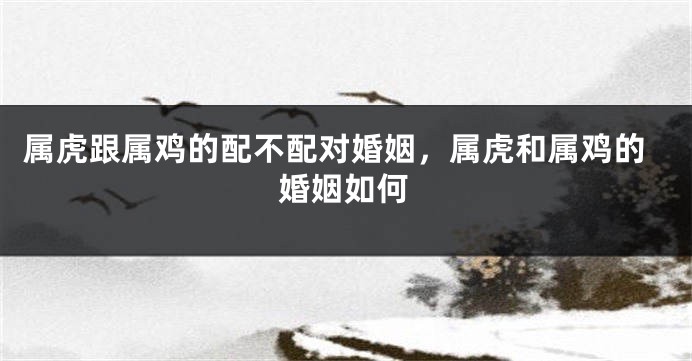 属虎跟属鸡的配不配对婚姻，属虎和属鸡的婚姻如何