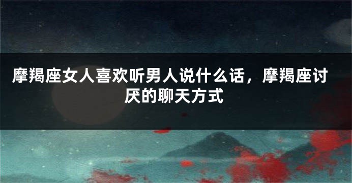 摩羯座女人喜欢听男人说什么话，摩羯座讨厌的聊天方式