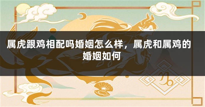 属虎跟鸡相配吗婚姻怎么样，属虎和属鸡的婚姻如何