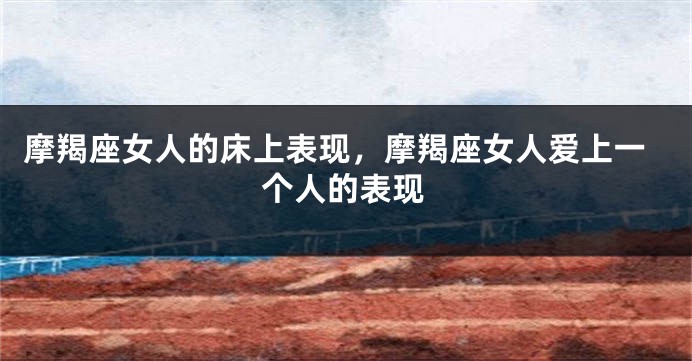 摩羯座女人的床上表现，摩羯座女人爱上一个人的表现