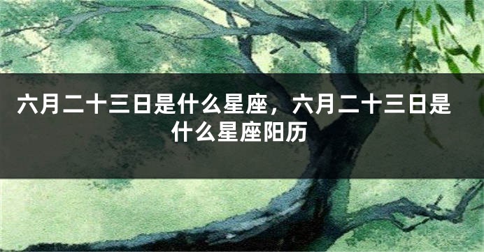 六月二十三日是什么星座，六月二十三日是什么星座阳历