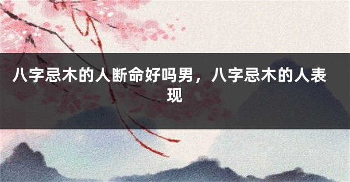 八字忌木的人断命好吗男，八字忌木的人表现