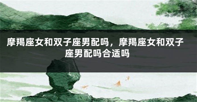 摩羯座女和双子座男配吗,摩羯座女和双子座男配吗合适吗