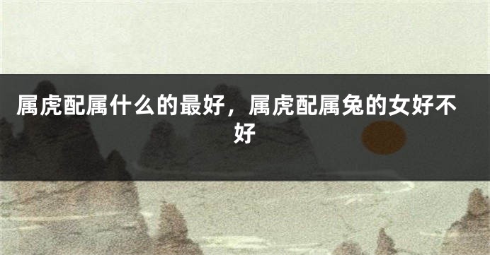 属虎配属什么的最好，属虎配属兔的女好不好