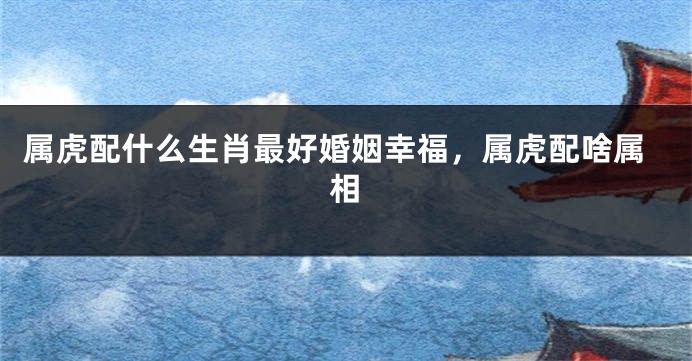 属虎配什么生肖最好婚姻幸福，属虎配啥属相
