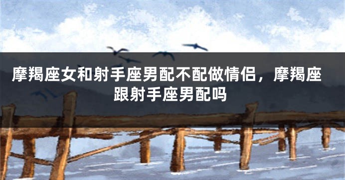 摩羯座女和射手座男配不配做情侣，摩羯座跟射手座男配吗