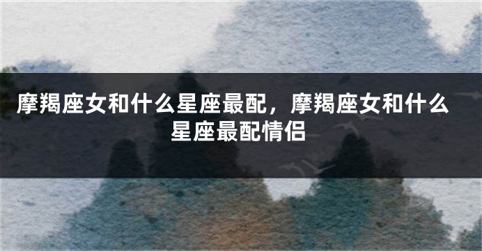 摩羯座女和什么星座最配，摩羯座女和什么星座最配情侣