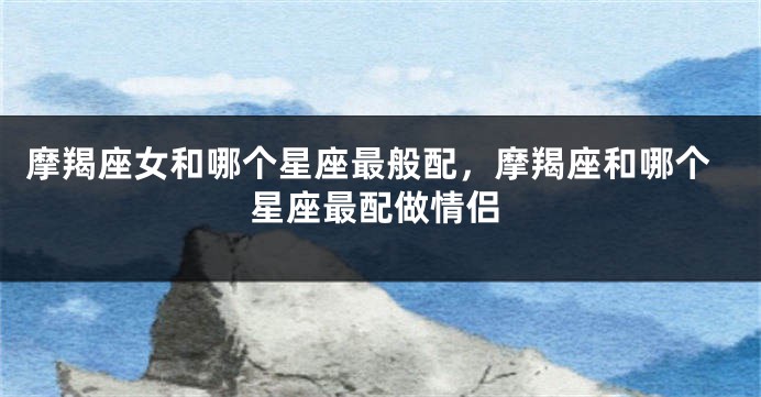 摩羯座女和哪个星座最般配，摩羯座和哪个星座最配做情侣