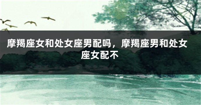 摩羯座女和处女座男配吗，摩羯座男和处女座女配不