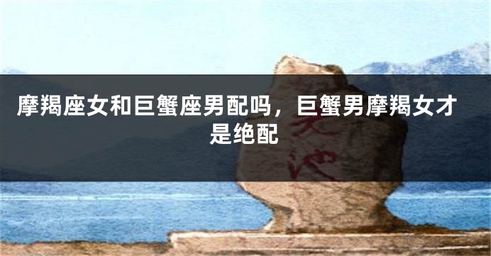 摩羯座女和巨蟹座男配吗，巨蟹男摩羯女才是绝配