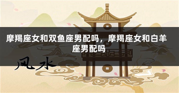 摩羯座女和双鱼座男配吗，摩羯座女和白羊座男配吗