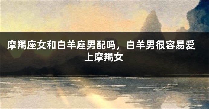 摩羯座女和白羊座男配吗，白羊男很容易爱上摩羯女
