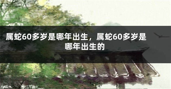 属蛇60多岁是哪年出生,属蛇60多岁是哪年出生的