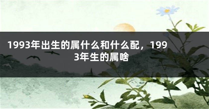 1993年出生的属什么和什么配，1993年生的属啥