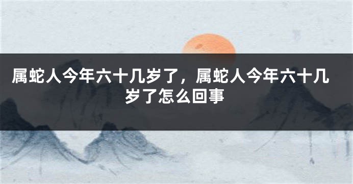 属蛇人今年六十几岁了，属蛇人今年六十几岁了怎么回事