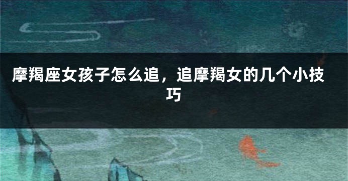 摩羯座女孩子怎么追，追摩羯女的几个小技巧