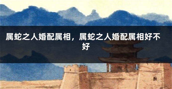 属蛇之人婚配属相，属蛇之人婚配属相好不好