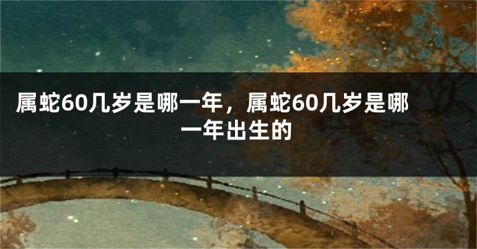 属蛇60几岁是哪一年，属蛇60几岁是哪一年出生的