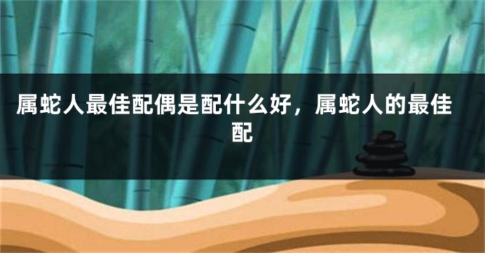 属蛇人最佳配偶是配什么好，属蛇人的最佳配