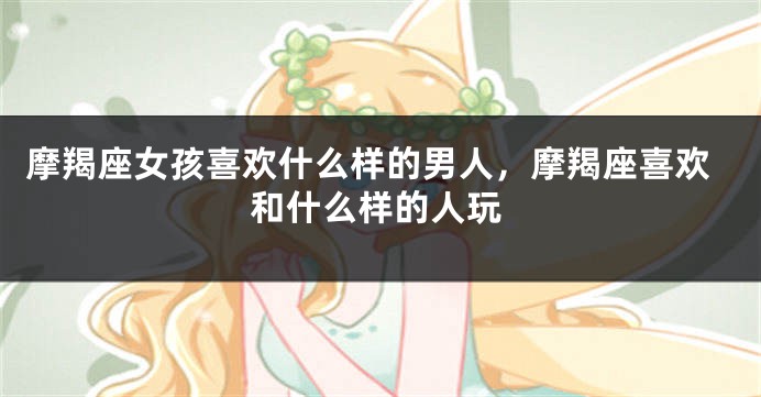 摩羯座女孩喜欢什么样的男人，摩羯座喜欢和什么样的人玩