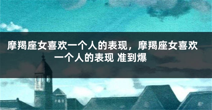 摩羯座女喜欢一个人的表现，摩羯座女喜欢一个人的表现 准到爆